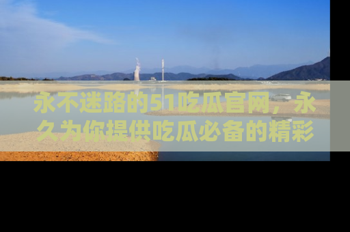 永不迷路的51吃瓜官网,永久为你提供吃瓜必备的精彩资讯