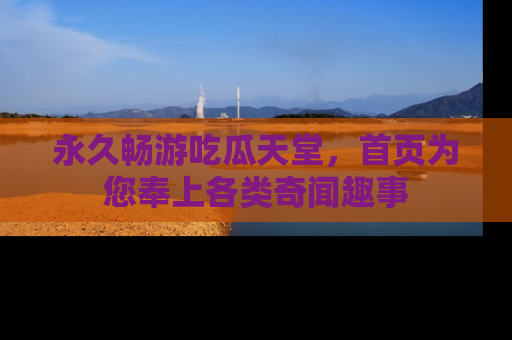 永久畅游吃瓜天堂,首页为您奉上各类奇闻趣事