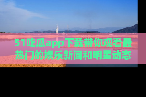 51吃瓜app下载带你观看最热门的娱乐新闻和明星动态