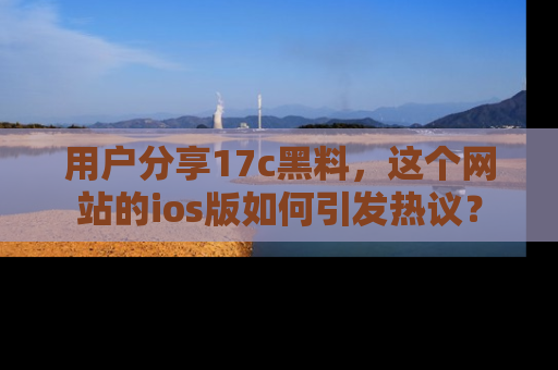 用户分享17c黑料,这个网站的ios版如何引发热议?