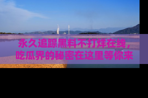 永久追踪黑料不打烊在线,吃瓜界的秘密在这里等你来发现!
