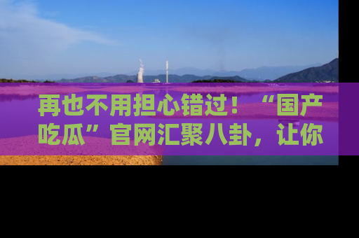 再也不用担心错过!“国产吃瓜”官网汇聚八卦,让你随时随地吃瓜。