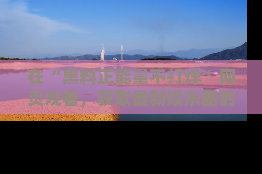 在“黑料正能量不打烊”网页观看,获取最新娱乐圈的正能量与黑料揭秘!