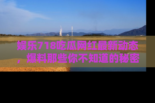 娱乐718吃瓜网红最新动态,爆料那些你不知道的秘密!