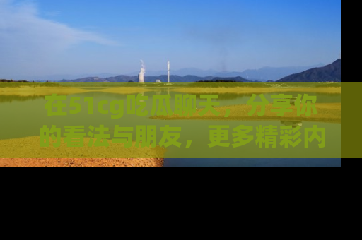在51cg吃瓜聊天,分享你的看法与朋友,更多精彩内容请浏览网址www.51cg.com!