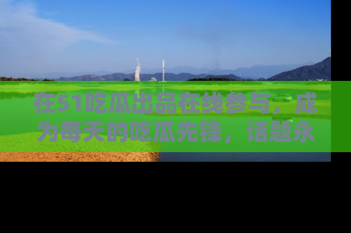 在51吃瓜出品在线参与,成为每天的吃瓜先锋,话题永不落幕!
