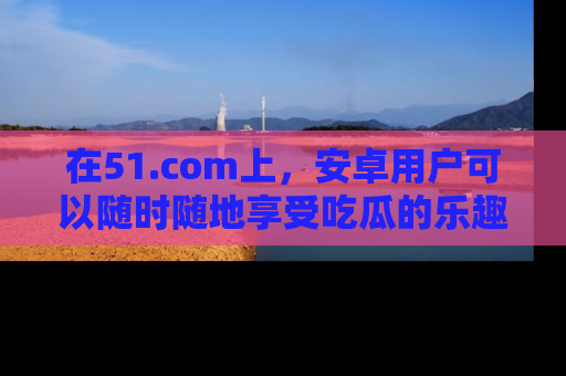 在51.com上,安卓用户可以随时随地享受吃瓜的乐趣!