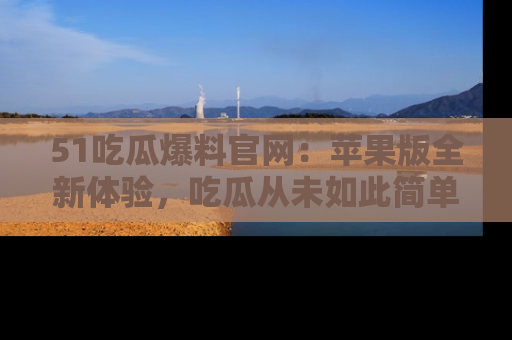 51吃瓜爆料官网:苹果版全新体验,吃瓜从未如此简单