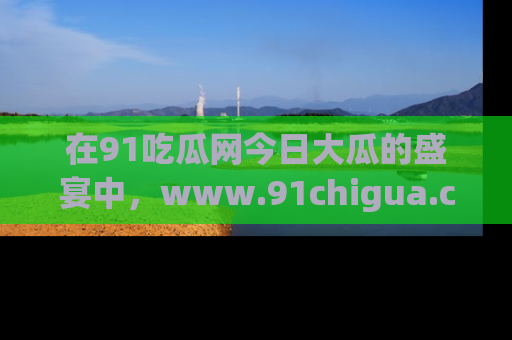 在91吃瓜网今日大瓜的盛宴中,www.91chigua.com带你领略每个让人咋舌的精彩故事!