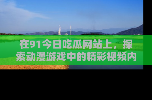 在91今日吃瓜网站上,探索动漫游戏中的精彩视频内容