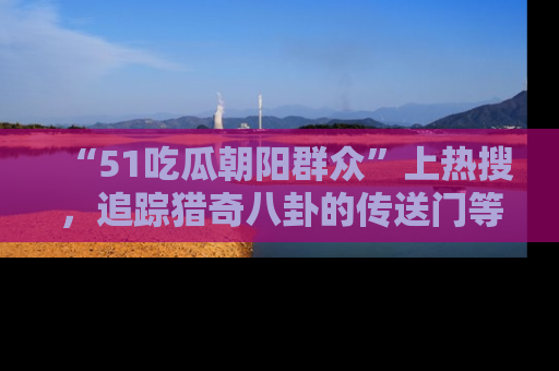 “51吃瓜朝阳群众”上热搜,追踪猎奇八卦的传送门等你点击!
