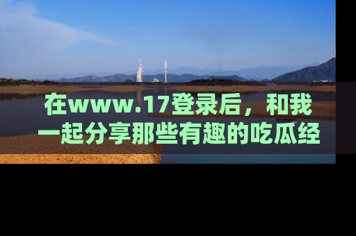 在www.17登录后,和我一起分享那些有趣的吃瓜经历吧!