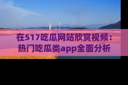 在517吃瓜网站欣赏视频:热门吃瓜类app全面分析