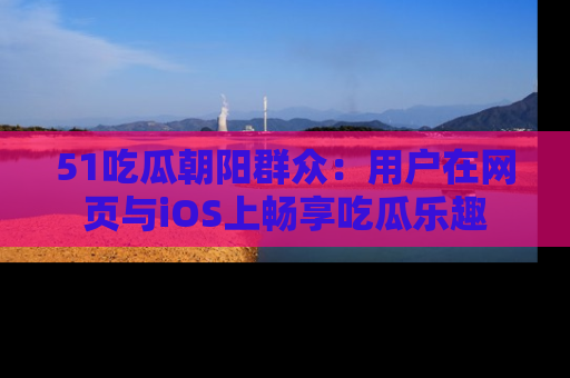 51吃瓜朝阳群众:用户在网页与iOS上畅享吃瓜乐趣