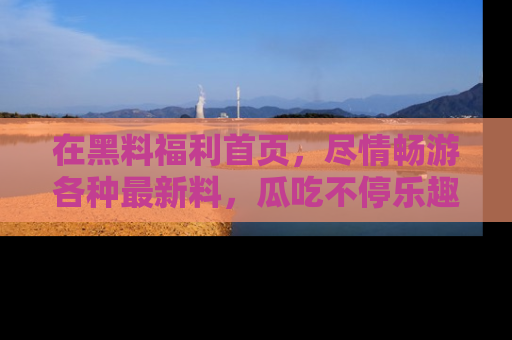 在黑料福利首页,尽情畅游各种最新料,瓜吃不停乐趣无穷!