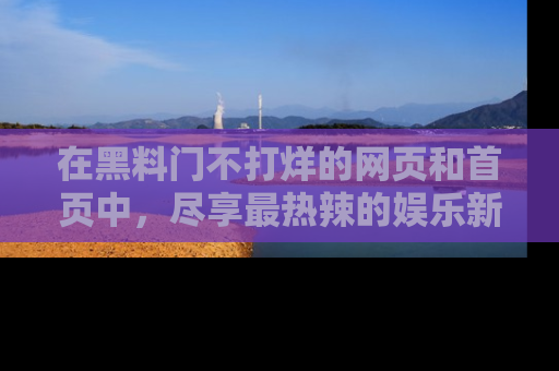 在黑料门不打烊的网页和首页中,尽享最热辣的娱乐新闻与八卦,快来围观!