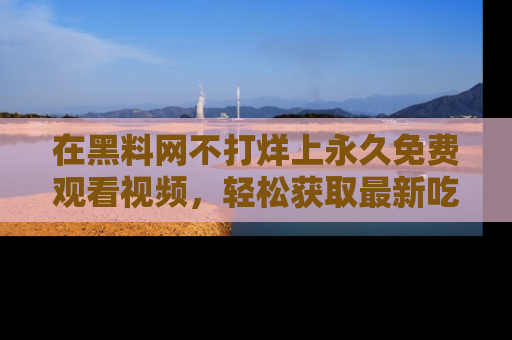 在黑料网不打烊上永久免费观看视频，轻松获取最新吃瓜资讯！