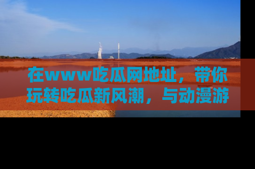 在www吃瓜网地址,带你玩转吃瓜新风潮,与动漫游戏角色共度精彩时光!
