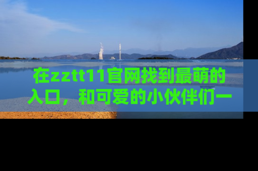 在zztt11官网找到最萌的入口,和可爱的小伙伴们一起吃瓜吧!