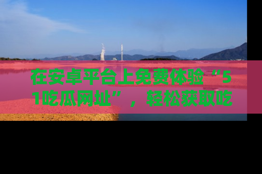 在安卓平台上免费体验“51吃瓜网址”,轻松获取吃瓜新鲜事!