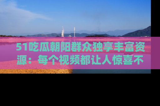 51吃瓜朝阳群众独享丰富资源:每个视频都让人惊喜不已!