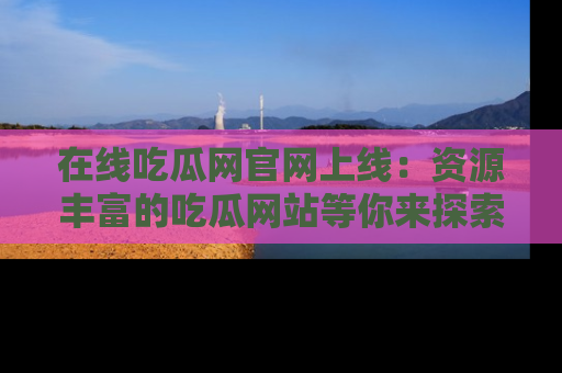 在线吃瓜网官网上线:资源丰富的吃瓜网站等你来探索