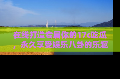 在线打造专属你的17c吃瓜,永久享受娱乐八卦的乐趣