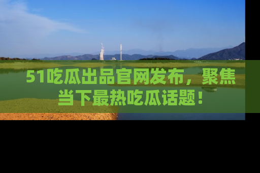51吃瓜出品官网发布,聚焦当下最热吃瓜话题!