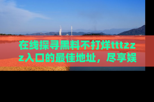 在线探寻黑料不打烊tttzzz入口的最佳地址,尽享娱乐圈八卦盛宴!