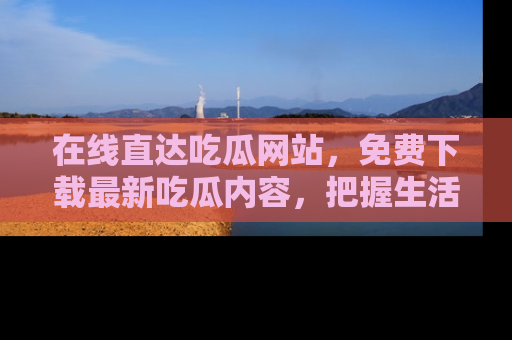 在线直达吃瓜网站,免费下载最新吃瓜内容,把握生活乐趣!