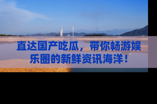 直达国产吃瓜,带你畅游娱乐圈的新鲜资讯海洋!
