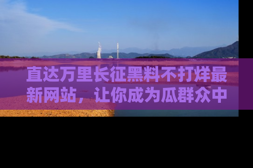 直达万里长征黑料不打烊最新网站,让你成为瓜群众中的资深吃瓜客!