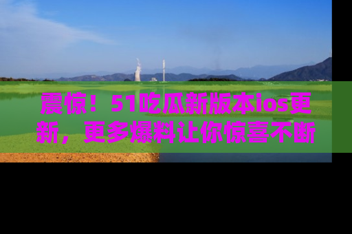 震惊!51吃瓜新版本ios更新,更多爆料让你惊喜不断,赶快来看吧!