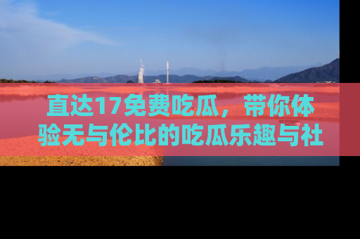 直达17免费吃瓜,带你体验无与伦比的吃瓜乐趣与社区互动