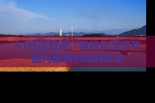 51吃瓜登录,追踪动漫游戏圈内最热的爆料信息