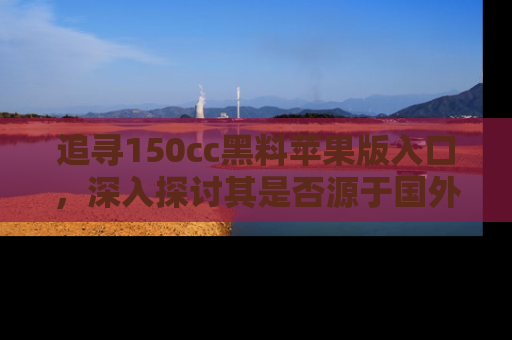 追寻150cc黑料苹果版入口,深入探讨其是否源于国外的传闻