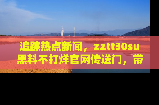 追踪热点新闻,zztt30su黑料不打烊官网传送门,带你进入吃瓜新世界!
