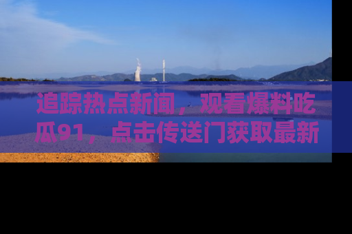 追踪热点新闻,观看爆料吃瓜91,点击传送门获取最新更新!