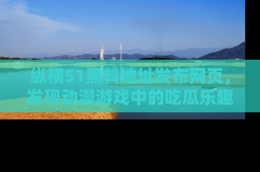 纵横51黑料地址发布网页,发现动漫游戏中的吃瓜乐趣