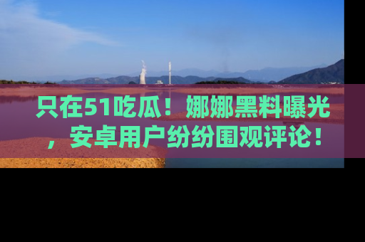只在51吃瓜!娜娜黑料曝光,安卓用户纷纷围观评论!