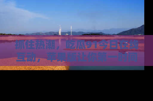 抓住热潮,吃瓜91今日在线互动,苹果版让你第一时间掌握信息!