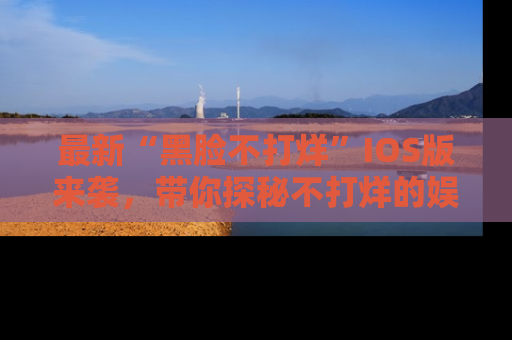 最新“黑脸不打烊”IOS版来袭,带你探秘不打烊的娱乐世界!