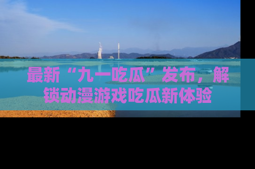 最新“九一吃瓜”发布,解锁动漫游戏吃瓜新体验