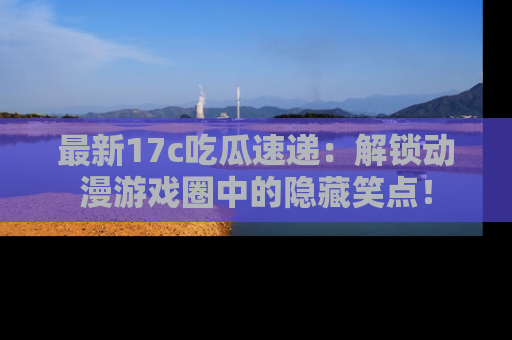 最新17c吃瓜速递:解锁动漫游戏圈中的隐藏笑点!