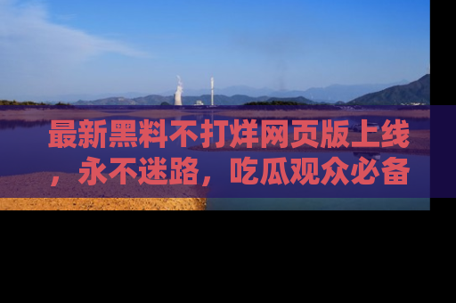 最新黑料不打烊网页版上线,永不迷路,吃瓜观众必备工具!
