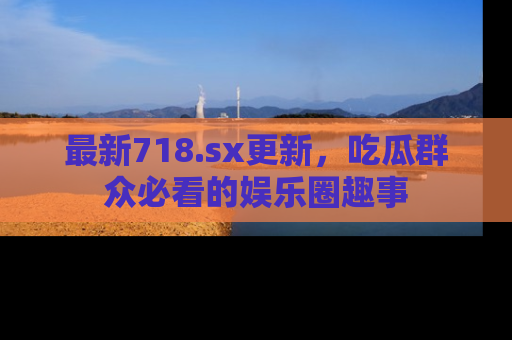 最新718.sx更新,吃瓜群众必看的娱乐圈趣事