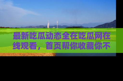 最新吃瓜动态全在吃瓜网在线观看,首页帮你收藏你不能错过的精彩!