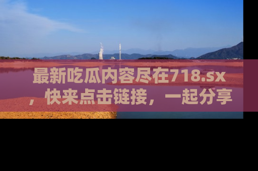 最新吃瓜内容尽在718.sx,快来点击链接,一起分享那些精彩瞬间!