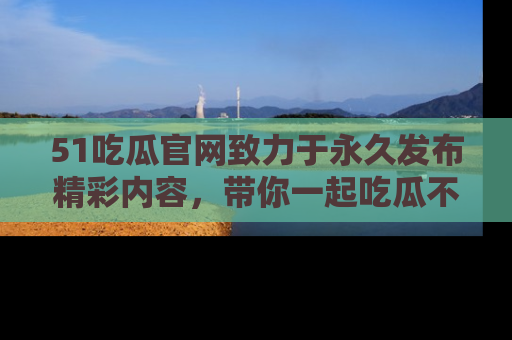 51吃瓜官网致力于永久发布精彩内容,带你一起吃瓜不停歇!