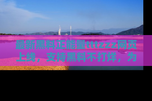 最新黑料正能量tttzzz网页上线,支持黑料不打烊,为你呈现丰富多彩的社会热议!